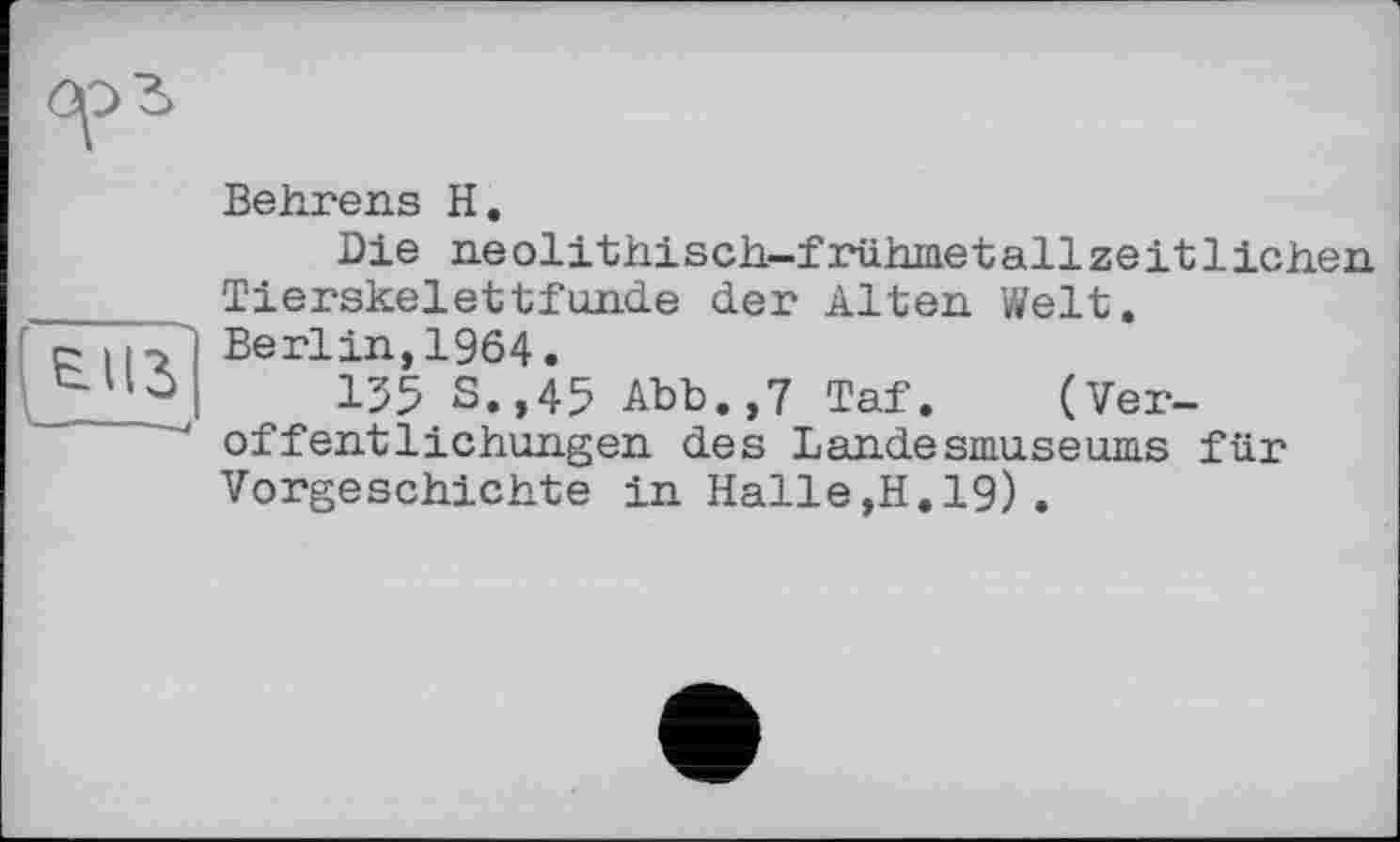 ﻿Behrens H.
Die neolithisch-frühmetallzeitlichen Tierskelettfunde der Alten Welt.
Berlin,1964.
135 S.,45 Abb.,7 Taf. (Veröffentlichungen des Landesmuseums für Vorgeschichte in Halle,H.19).